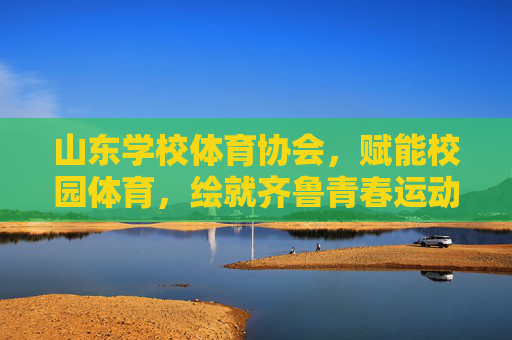 山东学校体育协会,赋能校园体育,绘就齐鲁青春运动图景,山东学校体育协会赋能校园体育 绘就齐鲁青春运动图景 山东学校体育协会,赋能校园体育,绘就齐鲁青春运动图景,山东学校体育协会赋能校园体育 绘就齐鲁青春运动图景