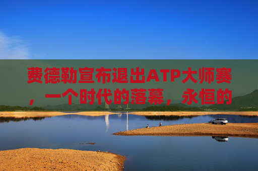 费德勒宣布退出ATP大师赛,一个时代的落幕,永恒的传奇,费德勒退出ATP大师赛,时代落幕,传奇永恒 费德勒宣布退出ATP大师赛,一个时代的落幕,永恒的传奇,费德勒退出ATP大师赛,时代落幕,传奇永恒