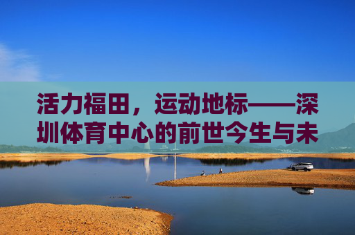 活力福田，运动地标——深圳体育中心的前世今生与未来展望，深圳体育中心，活力福田运动地标的前世今生与未来展望
