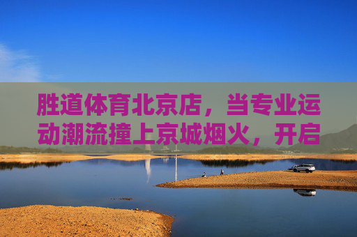 胜道体育北京店,当专业运动潮流撞上京城烟火,开启全民运动新体验,胜道体育北京店,专业运动潮流撞京城烟火,全民运动新体验 胜道体育北京店,当专业运动潮流撞上京城烟火,开启全民运动新体验,胜道体育北京店,专业运动潮流撞京城烟火,全民运动新体验