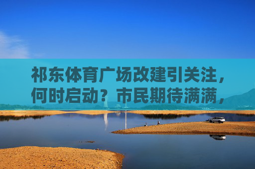 祁东体育广场改建引关注,何时启动?市民期待满满,祁东体育广场改建启动时间引市民期待 祁东体育广场改建引关注,何时启动?市民期待满满,祁东体育广场改建启动时间引市民期待