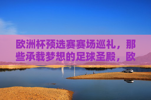 欧洲杯预选赛赛场巡礼，那些承载梦想的足球圣殿，欧洲杯预选赛赛场巡礼，承载梦想的足球圣殿