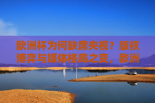 欧洲杯为何缺席央视？版权博弈与媒体格局之变，欧洲杯缺席央视，版权博弈与媒体格局之变