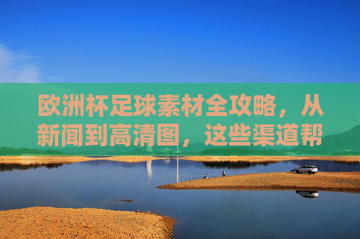 欧洲杯足球素材全攻略，从新闻到高清图，这些渠道帮你一站搞定，欧洲杯素材全攻略，新闻到高清图，渠道一站搞定