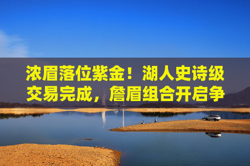 浓眉落位紫金！湖人史诗级交易完成，詹眉组合开启争冠新纪元，浓眉落位紫金！湖人史诗级交易完成，詹眉组合开启争冠新纪元