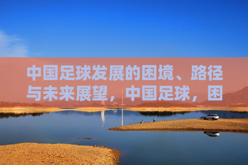 中国足球发展的困境、路径与未来展望,中国足球,困境、路径与未来展望 中国足球发展的困境、路径与未来展望,中国足球,困境、路径与未来展望