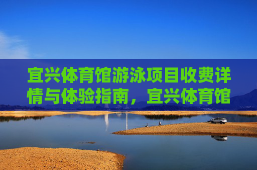 宜兴体育馆游泳项目收费详情与体验指南，宜兴体育馆游泳项目收费详情与体验指南
