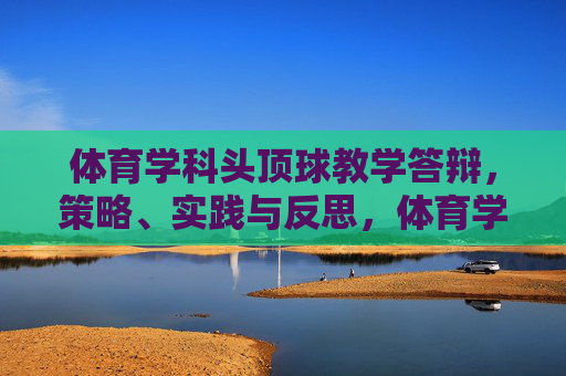 体育学科头顶球教学答辩，策略、实践与反思，体育学科头顶球教学答辩，策略、实践与反思