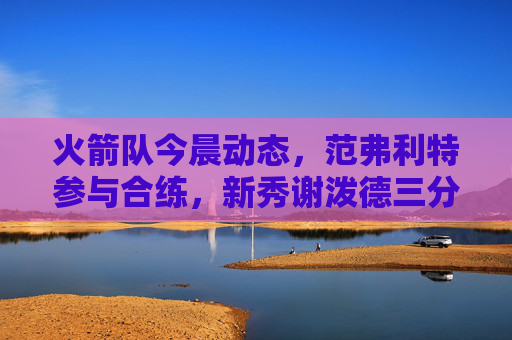 火箭队今晨动态，范弗利特参与合练，新秀谢泼德三分投射成焦点，乌度卡强调防守升级，火箭队今晨动态，范弗利特合练，谢泼德三分成焦点，乌度卡强调防守升级