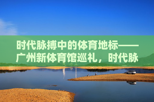 时代脉搏中的体育地标——广州新体育馆巡礼,时代脉搏中的体育地标——广州新体育馆巡礼 时代脉搏中的体育地标——广州新体育馆巡礼,时代脉搏中的体育地标——广州新体育馆巡礼