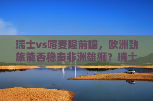 瑞士vs喀麦隆前瞻,欧洲劲旅能否稳奏非洲雄狮?瑞士vs喀麦隆前瞻,欧洲劲旅能否稳奏非洲雄狮? 瑞士vs喀麦隆前瞻,欧洲劲旅能否稳奏非洲雄狮?瑞士vs喀麦隆前瞻,欧洲劲旅能否稳奏非洲雄狮?