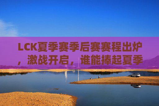 LCK夏季赛季后赛赛程出炉，激战开启，谁能捧起夏季赛冠军奖杯？LCK夏季赛季后赛激战开启，冠军奖杯花落谁家？