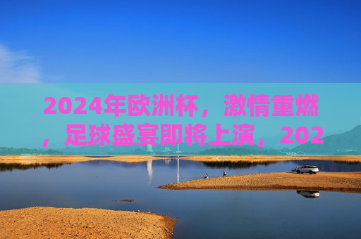 2024年欧洲杯，激情重燃，足球盛宴即将上演，2024欧洲杯，激情重燃，足球盛宴启幕