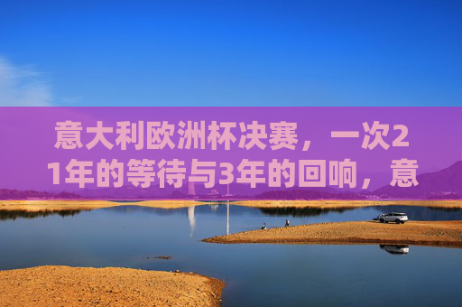 意大利欧洲杯决赛,一次21年的等待与3年的回响,意大利欧洲杯决赛,21年等待终回响 意大利欧洲杯决赛,一次21年的等待与3年的回响,意大利欧洲杯决赛,21年等待终回响
