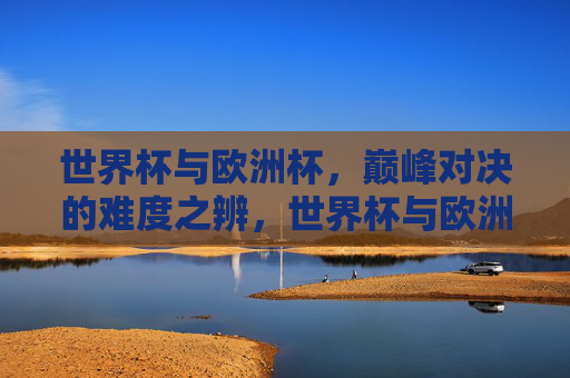 世界杯与欧洲杯,巅峰对决的难度之辨,世界杯与欧洲杯巅峰对决难度辨析 世界杯与欧洲杯,巅峰对决的难度之辨,世界杯与欧洲杯巅峰对决难度辨析