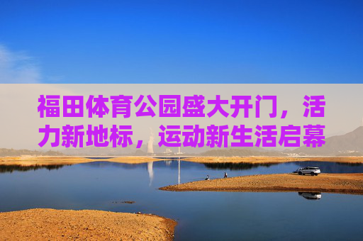 福田体育公园盛大开门，活力新地标，运动新生活启幕，福田体育公园盛大启幕，活力新地标，运动新生活