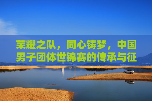 荣耀之队，同心铸梦，中国男子团体世锦赛的传承与征途，中国男子团体世锦赛，荣耀同心铸梦，传承征途