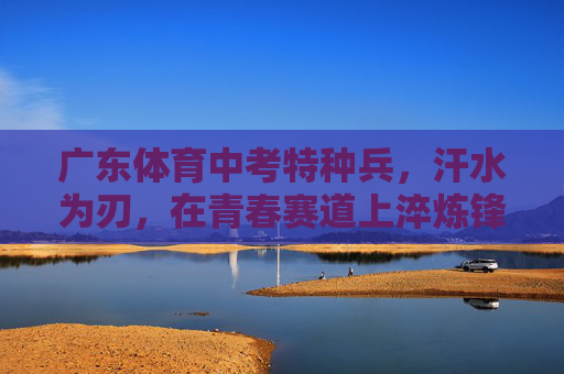 广东体育中考特种兵，汗水为刃，在青春赛道上淬炼锋芒，广东体育中考特种兵，汗水为刃，青春赛道淬锋芒
