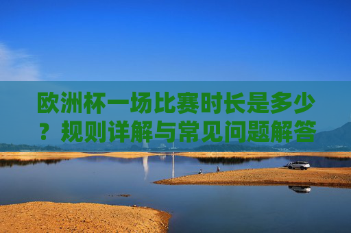 欧洲杯一场比赛时长是多少？规则详解与常见问题解答，欧洲杯比赛时长、规则详解与常见问题解答