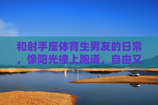 和射手座体育生男友的日常,像阳光撞上跑道,自由又滚烫,阳光撞跑道,自由滚烫日常 和射手座体育生男友的日常,像阳光撞上跑道,自由又滚烫,阳光撞跑道,自由滚烫日常