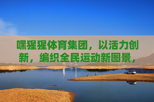 嘿猩猩体育集团，以活力创新，编织全民运动新图景，嘿猩猩体育集团，活力创新编织全民运动新图景