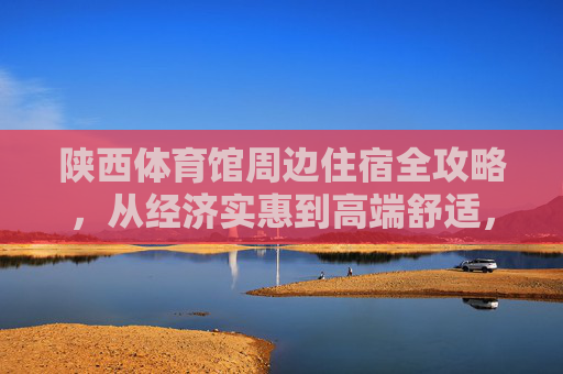 陕西体育馆周边住宿全攻略,从经济实惠到高端舒适,助你轻松看赛事/游西安,陕西体育馆周边住宿全攻略,从经济实惠到高端舒适,助你畅看赛事/玩转西安 陕西体育馆周边住宿全攻略,从经济实惠到高端舒适,助你轻松看赛事/游西安,陕西体育馆周边住宿全攻略,从经济实惠到高端舒适,助你畅看赛事/玩转西安