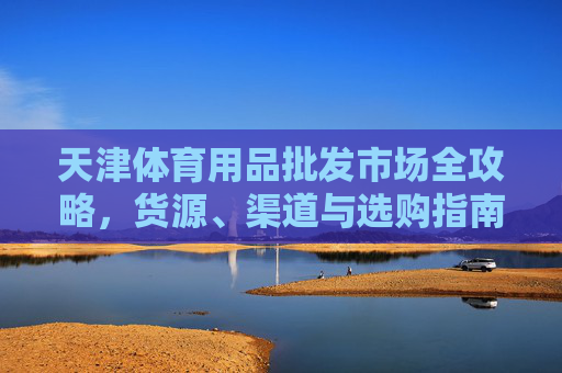 天津体育用品批发市场全攻略,货源、渠道与选购指南,天津体育用品批发市场全攻略,货源、渠道与选购指南 天津体育用品批发市场全攻略,货源、渠道与选购指南,天津体育用品批发市场全攻略,货源、渠道与选购指南