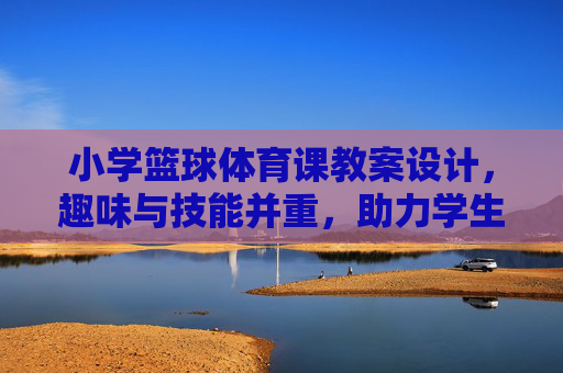 小学篮球体育课教案设计，趣味与技能并重，助力学生健康成长，小学篮球体育课教案，趣味技能并重，健康成长助力