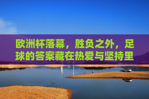 欧洲杯落幕，胜负之外，足球的答案藏在热爱与坚持里，欧洲杯落幕，胜负之外，足球的答案在热爱与坚持里