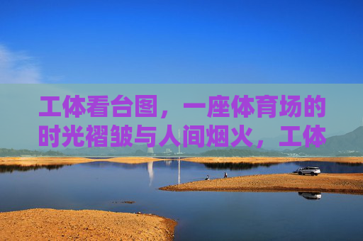 工体看台图,一座体育场的时光褶皱与人间烟火,工体看台,时光褶皱与人间烟火 工体看台图,一座体育场的时光褶皱与人间烟火,工体看台,时光褶皱与人间烟火