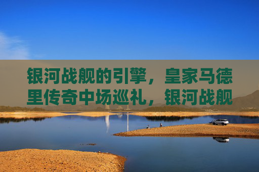 银河战舰的引擎,皇家马德里传奇中场巡礼,银河战舰引擎,皇家马德里传奇中场巡礼 银河战舰的引擎,皇家马德里传奇中场巡礼,银河战舰引擎,皇家马德里传奇中场巡礼