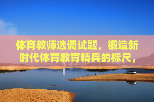 体育教师选调试题,锻造新时代体育教育精兵的标尺,体育教师选调试题,锻造新时代体育教育精兵的标尺 体育教师选调试题,锻造新时代体育教育精兵的标尺,体育教师选调试题,锻造新时代体育教育精兵的标尺