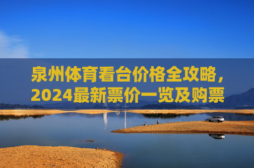 泉州体育看台价格全攻略，2024最新票价一览及购票指南，2024泉州体育看台价格全攻略，最新票价与购票指南