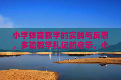 小学体育教学的实践与反思，多篇教学札记的启示，小学体育教学实践反思与札记启示