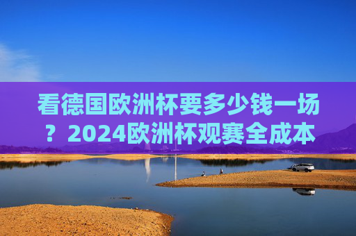 看德国欧洲杯要多少钱一场？2024欧洲杯观赛全成本解析，2024德国欧洲杯观赛全成本解析