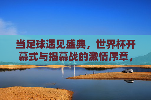 当足球遇见盛典，世界杯开幕式与揭幕战的激情序章，足球盛典，世界杯开幕式揭幕战的激情序章
