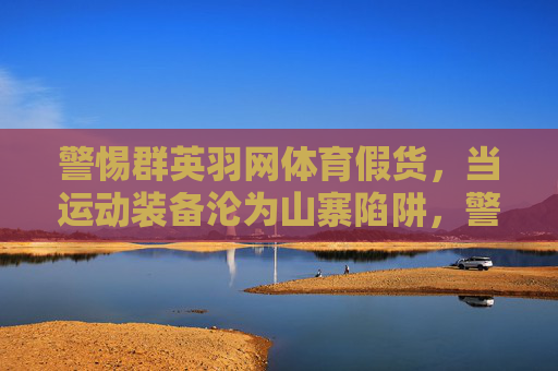 警惕群英羽网体育假货，当运动装备沦为山寨陷阱，警惕群英羽网体育假货，运动装备的山寨陷阱