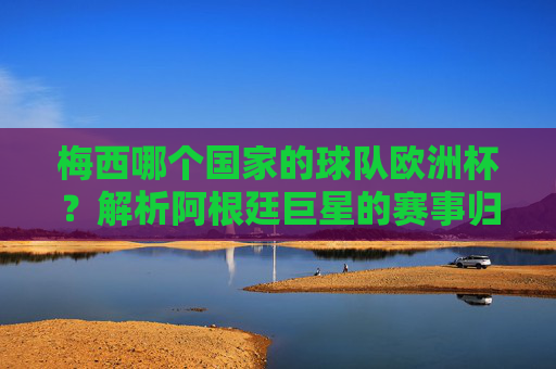 梅西哪个国家的球队欧洲杯?解析阿根廷巨星的赛事归属,梅西欧洲杯归属,阿根廷巨星的赛事解析 梅西哪个国家的球队欧洲杯?解析阿根廷巨星的赛事归属,梅西欧洲杯归属,阿根廷巨星的赛事解析
