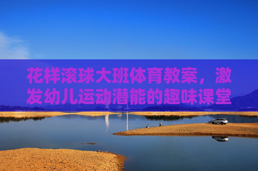 花样滚球大班体育教案,激发幼儿运动潜能的趣味课堂,大班趣味滚球体育教案,激发幼儿运动潜能的课堂 花样滚球大班体育教案,激发幼儿运动潜能的趣味课堂,大班趣味滚球体育教案,激发幼儿运动潜能的课堂