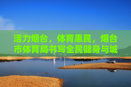 活力烟台，体育惠民，烟台市体育局书写全民健身与城市发展新篇章，活力烟台体育惠民 烟台市体育局书写全民健身与城市发展新篇章