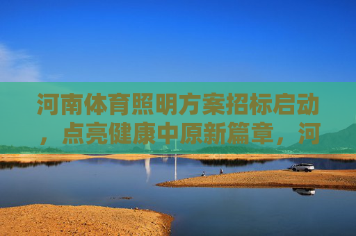 河南体育照明方案招标启动，点亮健康中原新篇章，河南体育照明方案招标启动 点亮健康中原新篇章