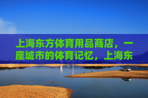 上海东方体育用品商店，一座城市的体育记忆，上海东方体育用品商店，一座城市的体育记忆