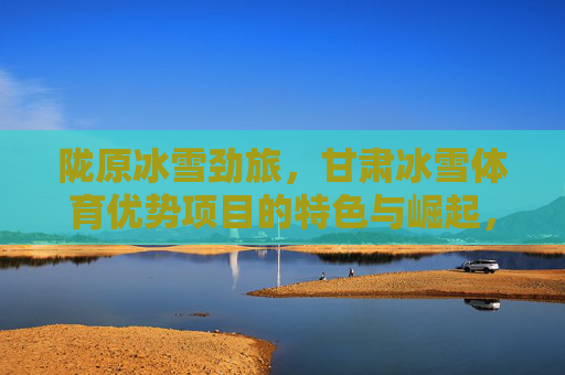 陇原冰雪劲旅,甘肃冰雪体育优势项目的特色与崛起,陇原冰雪劲旅,特色优势项目的崛起 陇原冰雪劲旅,甘肃冰雪体育优势项目的特色与崛起,陇原冰雪劲旅,特色优势项目的崛起