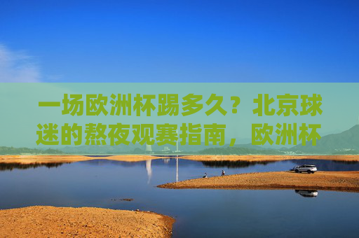 一场欧洲杯踢多久?北京球迷的熬夜观赛指南,欧洲杯时长与北京球迷熬夜观赛指南 一场欧洲杯踢多久?北京球迷的熬夜观赛指南,欧洲杯时长与北京球迷熬夜观赛指南