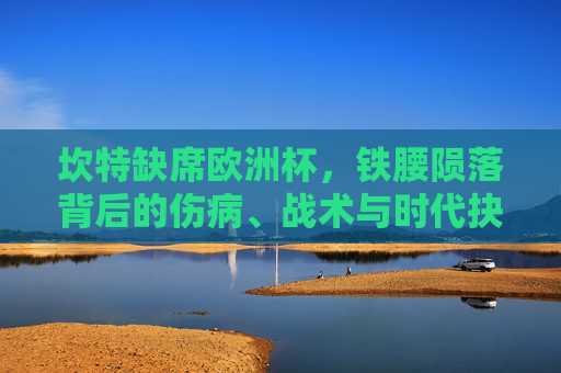 坎特缺席欧洲杯,铁腰陨落背后的伤病、战术与时代抉择,铁腰陨落,坎特缺席欧洲杯的伤病、战术与时代抉择 坎特缺席欧洲杯,铁腰陨落背后的伤病、战术与时代抉择,铁腰陨落,坎特缺席欧洲杯的伤病、战术与时代抉择