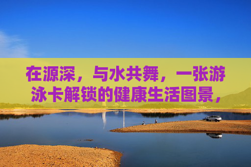 在源深,与水共舞,一张游泳卡解锁的健康生活图景,源深游泳卡,解锁与水共舞的健康生活图景 在源深,与水共舞,一张游泳卡解锁的健康生活图景,源深游泳卡,解锁与水共舞的健康生活图景