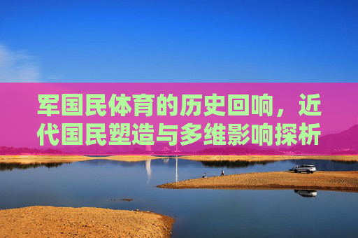 军国民体育的历史回响,近代国民塑造与多维影响探析,军国民体育,近代国民塑造的历史回响与多维影响 军国民体育的历史回响,近代国民塑造与多维影响探析,军国民体育,近代国民塑造的历史回响与多维影响