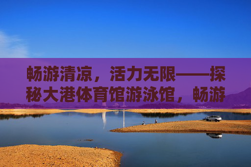 畅游清凉,活力无限——探秘大港体育馆游泳馆,畅游清凉,活力无限——探秘大港体育馆游泳馆 畅游清凉,活力无限——探秘大港体育馆游泳馆,畅游清凉,活力无限——探秘大港体育馆游泳馆