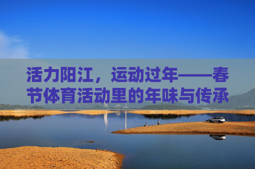 活力阳江，运动过年——春节体育活动里的年味与传承，活力阳江运动过年，春节体育活动里的年味与传承