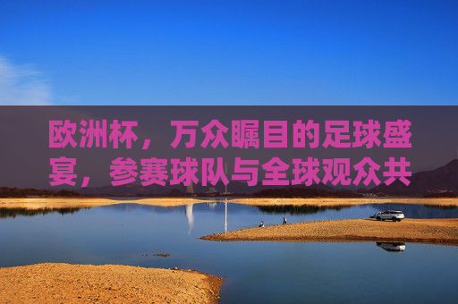 欧洲杯，万众瞩目的足球盛宴，参赛球队与全球观众共燃激情，欧洲杯，全球同燃的足球盛宴